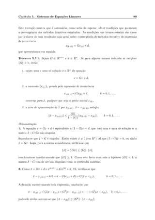 Cap´ıtulo 5. Sistemas de Equa¸c˜oes Lineares 80
Este exemplo mostra que ´e necess´ario, como seria de esperar, obter condi¸c˜oes que garantam
a convergˆencia dos m´etodos iterativos estudados. As condi¸c˜oes que iremos estudar s˜ao casos
particulares de uma resultado mais geral sobre convergˆencia de m´etodos iterativo de express˜ao
de recorrˆencia
x(k+1) = Gx(k) + d,
que apresentamos em seguida.
Teorema 5.5.1. Sejam G ∈ Rn×n e d ∈ Rn. Se para alguma norma induzida se veriﬁcar
G < 1, ent˜ao
1. existe uma e uma s´o solu¸c˜ao ¯x ∈ Rn da equa¸c˜ao
x = Gx + d,
2. a sucess˜ao {x(k)}, gerada pela express˜ao de recorrˆencia
x(k+1) = Gx(k) + d, k = 0, 1, . . . ,
converge para ¯x, qualquer que seja o ponto inicial x(0),
3. o erro de aproxima¸c˜ao de ¯x por x(k+1), ¯x − x(k+1), satisfaz
¯x − x(k+1) ≤
G
1 − G
x(k+1) − x(k) , k = 0, 1, . . . .
Demonstra¸c˜ao.
1. A equa¸c˜ao x = Gx + d ´e equivalente a (I − G)x = d, que ter´a uma e uma s´o solu¸c˜ao se a
matriz I − G for n˜ao singular.
Suponha-se que I − G ´e singular. Ent˜ao existe ˜x = 0 (em Rn) tal que (I − G)˜x = 0, ou ainda
˜x = G˜x. Logo, para a norma considerada, veriﬁca-se que
˜x = G˜x ≤ G · ˜x ,
concluindo-se imediatamente que G ≥ 1. Como este facto contraria a hip´otese G < 1, a
matriz I − G ter´a de ser n˜ao singular, como se pretendia mostrar.
2. Como ¯x = G¯x + d e x(k+1) = Gx(k) + d, ∀k, veriﬁca-se que
¯x − x(k+1) = G¯x + d − (Gx(k) + d) = G(¯x − x(k)), k = 0, 1, . . . .
Aplicando sucessivamente esta express˜ao, conclui-se que
¯x − x(k+1) = G(¯x − x(k)) = G2
(¯x − x(k−1)) = · · · = Gk
(¯x − x(0)), k = 0, 1, . . . .
podendo ent˜ao escrever-se que ¯x − x(k) ≤ Gk · ¯x − x(0) .
 