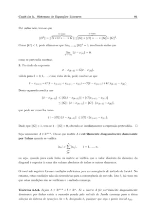 Cap´ıtulo 5. Sistemas de Equa¸c˜oes Lineares 81
Por outro lado, tem-se que
Gk
=
k vezes
G × G × · · · × G ≤
k vezes
G × G × · · · × G = G k
.
Como G < 1, pode aﬁrmar-se que limk→+∞ G k = 0, resultando ent˜ao que
lim
k→+∞
¯x − x(k) = 0,
como se pretendia mostrar.
3. Partindo da express˜ao
¯x − x(k+1) = G(¯x − x(k)),
v´alida para k = 0, 1, . . ., como visto atr´as, pode concluir-se que
¯x − x(k+1) = G(¯x − x(k+1) + x(k+1) − x(k)) = G(¯x − x(k+1)) + G(x(k+1) − x(k)).
Desta express˜ao resulta que
¯x − x(k+1) ≤ G(¯x − x(k+1)) + G(x(k+1) − x(k))
≤ G · ¯x − x(k+1) + G · x(k+1) − x(k) ,
que pode ser reescrita como
(1 − G ) ¯x − x(k+1) ≤ G · x(k+1) − x(k) .
Dado que G < 1, tem-se 1 − G > 0, obtendo-se imediatamente a express˜ao pretendida.
Seja novamente A ∈ Rn×n. Diz-se que matriz A ´e estritamente diagonalmente dominante
por linhas quando se veriﬁca
|aii| >
n
j=1
j=i
|aij|, i = 1, . . . , n,
ou seja, quando para cada linha da matriz se veriﬁca que o valor absoluto do elemento da
diagonal ´e superior `a soma dos valores absolutos de todos os outros elementos.
O resultado seguinte fornece condi¸c˜oes suﬁcientes para a convergˆencia do m´etodo de Jacobi. No
entanto, estas condi¸c˜oes n˜ao s˜ao necess´arias para a convergˆencia do m´etodo. Isto ´e, h´a casos em
que estas condi¸c˜oes n˜ao se veriﬁcam e o m´etodo converge.
Teorema 5.5.2. Sejam A ∈ Rn×n e b ∈ Rn. Se a matriz A for estritamente diagonalmente
dominante por linhas ent˜ao a sucess˜ao gerada pelo m´etodo de Jacobi converge para a ´unica
solu¸c˜ao do sistema de equa¸c˜oes Ax = b, designada ¯x, qualquer que seja o ponto inicial x(0).
 
