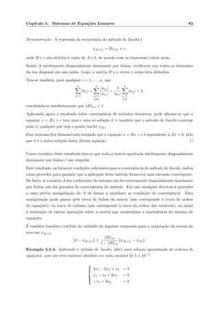 Cap´ıtulo 5. Sistemas de Equa¸c˜oes Lineares 82
Demonstra¸c˜ao. A express˜ao de recorrˆencia do m´etodo de Jacobi ´e
x(k+1) = Bx(k) + c,
onde B e c s˜ao obtidos `a custa de A e b, de acordo com as express˜oes vistas atr´as.
Sendo A estritamente diagonalmente dominante por linhas, veriﬁca-se que todos os elementos
da sua diagonal s˜ao n˜ao nulos. Logo, a matriz B e o vector c est˜ao bem deﬁnidos.
Tem-se tamb´em, para qualquer i = 1, . . . , n, que
n
j=1
|bij| =
n
j=1
j=i
aij
aii
=
1
|aii|
n
j=1
j=i
|aij| < 1,
concluindo-se imediatamente que B ∞ < 1.
Aplicando agora o resultado sobre convergˆencia de m´etodos iterativos, pode aﬁrmar-se que a
equa¸c˜ao x = Bx + c tem uma e uma s´o solu¸c˜ao ¯x, e tamb´em que o m´etodo de Jacobi converge
para ¯x, qualquer que seja o ponto inicial x(0).
Este teorema ﬁca demonstrado notando que a equa¸c˜ao x = Bx + c ´e equivalente a Ax = b, pelo
que ¯x ´e a ´unica solu¸c˜ao desta ´ultima equa¸c˜ao.
Como corol´ario deste resultado tem-se que toda a matriz quadrada estritamente diagonalmente
dominante por linhas ´e n˜ao singular.
Este resultado, ao fornecer condi¸c˜oes suﬁcientes para a convergˆencia do m´etodo de Jacobi, indica
como proceder para garantir que a aplica¸c˜ao deste m´etodo fornecer´a uma sucess˜ao convergente.
De facto, se a matriz A dos coeﬁcientes do sistema n˜ao for estritamente diagonalmente dominante
por linhas n˜ao h´a garantia da convergˆencia do m´etodo. Em tais situa¸c˜oes dever-se-´a proceder
a uma pr´evia manipula¸c˜ao de A de forma a satisfazer as condi¸c˜oes de convergˆencia. Esta
manipula¸c˜ao pode passar pela troca de linhas da matriz (que corresponde `a troca de ordem
de equa¸c˜oes), ou troca de colunas (que corresponde `a troca da ordem das vari´aveis), ou ainda
`a realiza¸c˜ao de outras opera¸c˜oes sobre a matriz que mantenham a equivalˆencia do sistema de
equa¸c˜oes.
´E tamb´em imediato concluir da validade da seguinte express˜ao para a majora¸c˜ao da norma do
erro em x(k+1)
¯x − x(k+1) ≤
B ∞
1 − B ∞
x(k+1) − x(k) .
Exemplo 5.5.4. Aplicando o m´etodo de Jacobi, obter uma solu¸c˜ao aproximada do sistema de
equa¸c˜oes, com um erro m´aximo absoluto em cada vari´avel de 5 × 10−3.



4x1 − 2x2 + x3 = 3
x1 − x2 + 3x3 = 3
−x1 + 3x2 = 2
 