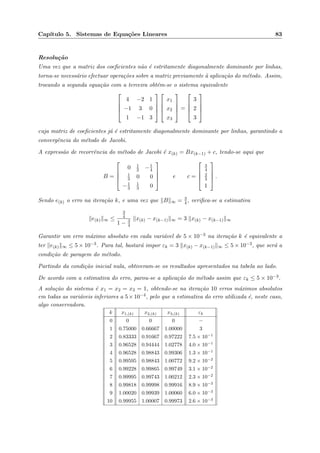 Cap´ıtulo 5. Sistemas de Equa¸c˜oes Lineares 83
Resolu¸c˜ao
Uma vez que a matriz dos coeﬁcientes n˜ao ´e estritamente diagonalmente dominante por linhas,
torna-se necess´ario efectuar opera¸c˜oes sobre a matriz previamente `a aplica¸c˜ao do m´etodo. Assim,
trocando a segunda equa¸c˜ao com a terceira obt´em-se o sistema equivalente




4 −2 1
−1 3 0
1 −1 3








x1
x2
x3



 =




3
2
3




cuja matriz de coeﬁcientes j´a ´e estritamente diagonalmente dominante por linhas, garantindo a
convergˆencia do m´etodo de Jacobi.
A express˜ao de recorrˆencia do m´etodo de Jacobi ´e x(k) = Bx(k−1) + c, tendo-se aqui que
B =




0 1
2 −1
4
1
3 0 0
−1
3
1
3 0



 e c =




3
4
2
3
1



 .
Sendo e(k) o erro na itera¸c˜ao k, e uma vez que B ∞ = 3
4, veriﬁca-se a estimativa
e(k) ∞ ≤
3
4
1 − 3
4
x(k) − x(k−1) ∞ = 3 x(k) − x(k−1) ∞
Garantir um erro m´aximo absoluto em cada vari´avel de 5 × 10−3 na itera¸c˜ao k ´e equivalente a
ter e(k) ∞ ≤ 5 × 10−3. Para tal, bastar´a impor εk = 3 x(k) − x(k−1) ∞ ≤ 5 × 10−3, que ser´a a
condi¸c˜ao de paragem do m´etodo.
Partindo da condi¸c˜ao inicial nula, obtiveram-se os resultados apresentados na tabela ao lado.
De acordo com a estimativa do erro, parou-se a aplica¸c˜ao do m´etodo assim que εk ≤ 5 × 10−3.
A solu¸c˜ao do sistema ´e x1 = x2 = x3 = 1, obtendo-se na itera¸c˜ao 10 erros m´aximos absolutos
em todas as vari´aveis inferiores a 5×10−4, pelo que a estimativa do erro utilizada ´e, neste caso,
algo conservadora.
k x1,(k) x2,(k) x3,(k) εk
0 0 0 0 −
1 0.75000 0.66667 1.00000 3
2 0.83333 0.91667 0.97222 7.5 × 10−1
3 0.96528 0.94444 1.02778 4.0 × 10−1
4 0.96528 0.98843 0.99306 1.3 × 10−1
5 0.99595 0.98843 1.00772 9.2 × 10−2
6 0.99228 0.99865 0.99749 3.1 × 10−2
7 0.99995 0.99743 1.00212 2.3 × 10−2
8 0.99818 0.99998 0.99916 8.9 × 10−3
9 1.00020 0.99939 1.00060 6.0 × 10−3
10 0.99955 1.00007 0.99973 2.6 × 10−3
 