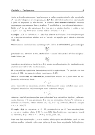 Cap´ıtulo 1. Fundamentos 3
Assim, a situa¸c˜ao mais comum ´e aquela em que se conhece um determinado valor aproximado
x∗ e um intervalo para o erro de aproxima¸c˜ao ∆x∗. Este intervalo ´e muitas vezes caracterizado
a partir de majorantes do erro absoluto. A express˜ao erro m´aximo absoluto ´e utilizada
para designar um majorante do erro absoluto. ´E usual indicar o erro m´aximo absoluto por ε.
Ent˜ao, se x∗ for um valor aproximado de x com um erro m´aximo absoluto ε, veriﬁca-se que
x ∈ [x∗ − ε, x∗ + ε]. Neste caso ´e habitual usar-se a nota¸c˜ao x = x∗ ± ε.
Exemplo 1.2.2. Ao escrever-se x = 1.23±0.02, pretende dizer-se que 1.23 ´e uma aproxima¸c˜ao
de x com um erro m´aximo absoluto de 0.02, ou seja, isto signiﬁca que x estar´a no intervalo
[1.21, 1.25].
Outra forma de caracterizar uma aproxima¸c˜ao x∗ ´e atrav´es do erro relativo, que se deﬁne por
|∆x∗|
|x|
,
para valores de x diferentes de zero. Muitas vezes ´e tamb´em considerado o erro relativo aproxi-
mado deﬁnido por
|∆x∗|
|x∗|
.
A no¸c˜ao de erro relativo adv´em do facto de o mesmo erro absoluto poder ter signiﬁcados reais
diferentes consoante o valor exacto em causa.
Os erros relativos exprimem-se habitualmente em termos percentuais. Por exemplo, um erro
relativo de 0.02 ´e normalmente referido como um erro de 2%.
Deﬁne-se tamb´em erro m´aximo relativo, normalmente indicado por ε , como sendo um ma-
jorante do erro relativo, isto ´e,
ε =
ε
|x|
,
onde ε representa um erro m´aximo absoluto. Tamb´em aqui ´e normal trabalhar com a aprox-
ima¸c˜ao do erro m´aximo relativo dada por (notar o abuso de nota¸c˜ao)
ε =
ε
|x∗|
,
valor que ´e poss´ıvel calcular com base na aproxima¸c˜ao x∗ e no erro m´aximo absoluto ε conhecido.
Assim, dizer que x∗ ´e uma aproxima¸c˜ao de x com um erro m´aximo relativo ε ´e equivalente a
dizer que o valor exacto x est´a no intervalo [x∗(1−ε ), x∗(1+ε )]. Neste caso, utiliza-se a nota¸c˜ao
x = x∗ ± (100ε ) %.
Exemplo 1.2.3. Ao escrever-se x = 1.2 ± 5%, pretende dizer-se que 1.2 ´e uma aproxima¸c˜ao de
x com um erro m´aximo relativo de 5% (ou seja, 0.05). Signiﬁca isto que o valor exacto x estar´a
no intervalo [1.2 · (1 − 0.05), 1.2 · (1 + 0.05)], ou seja, [1.14, 1.26].
Para uma dada aproxima¸c˜ao x∗, o erro m´aximo relativo pode ser calculado a partir do erro
m´aximo absoluto conhecido e vice-versa, ainda que de uma forma aproximada. Habitualmente,
 