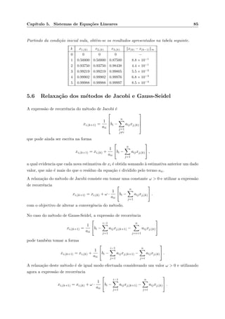 Cap´ıtulo 5. Sistemas de Equa¸c˜oes Lineares 85
Partindo da condi¸c˜ao inicial nula, obtˆem-se os resultados apresentados na tabela seguinte.
k x1,(k) x2,(k) x3,(k) x(k) − x(k−1) ∞
0 0 0 0 −
1 0.50000 0.50000 0.87500 8.8 × 10−1
2 0.93750 0.93750 0.98438 4.4 × 10−1
3 0.99219 0.99219 0.99805 5.5 × 10−2
4 0.99902 0.99902 0.99976 6.8 × 10−3
5 0.99988 0.99988 0.99997 8.5 × 10−4
5.6 Relaxa¸c˜ao dos m´etodos de Jacobi e Gauss-Seidel
A express˜ao de recorrˆencia do m´etodo de Jacobi ´e
xi,(k+1) =
1
aii



bi −
n
j=1
j=i
aijxj,(k)




que pode ainda ser escrita na forma
xi,(k+1) = xi,(k) +
1
aii

bi −
n
j=1
aijxj,(k)

 ,
a qual evidencia que cada nova estimativa de xi ´e obtida somando `a estimativa anterior um dado
valor, que n˜ao ´e mais do que o res´ıduo da equa¸c˜ao i dividido pelo termo aii.
A relaxa¸c˜ao do m´etodo de Jacobi consiste em tomar uma constante ω > 0 e utilizar a express˜ao
de recorrˆencia
xi,(k+1) = xi,(k) + ω ·
1
aii

bi −
n
j=1
aijxj,(k)

 .
com o objectivo de alterar a convergˆencia do m´etodo.
No caso do m´etodo de Gauss-Seidel, a express˜ao de recorrˆencia
xi,(k+1) =
1
aii

bi −
i−1
j=1
aijxj,(k+1) −
n
j=i+1
aijxj,(k)


pode tamb´em tomar a forma
xi,(k+1) = xi,(k) +
1
aii

bi −
i−1
j=1
aijxj,(k+1) −
n
j=i
aijxj,(k)

 .
A relaxa¸c˜ao deste m´etodo ´e de igual modo efectuada considerando um valor ω > 0 e utilizando
agora a express˜ao de recorrˆencia
xi,(k+1) = xi,(k) + ω ·
1
aii

bi −
i−1
j=1
aijxj,(k+1) −
n
j=i
aijxj,(k)

 .
 