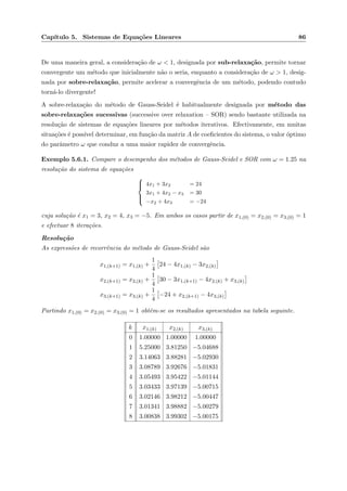 Cap´ıtulo 5. Sistemas de Equa¸c˜oes Lineares 86
De uma maneira geral, a considera¸c˜ao de ω < 1, designada por sub-relaxa¸c˜ao, permite tornar
convergente um m´etodo que inicialmente n˜ao o seria, enquanto a considera¸c˜ao de ω > 1, desig-
nada por sobre-relaxa¸c˜ao, permite acelerar a convergˆencia de um m´etodo, podendo contudo
torn´a-lo divergente!
A sobre-relaxa¸c˜ao do m´etodo de Gauss-Seidel ´e habitualmente designada por m´etodo das
sobre-relaxa¸c˜oes sucessivas (successive over relaxation – SOR) sendo bastante utilizada na
resolu¸c˜ao de sistemas de equa¸c˜oes lineares por m´etodos iterativos. Efectivamente, em muitas
situa¸c˜oes ´e poss´ıvel determinar, em fun¸c˜ao da matriz A de coeﬁcientes do sistema, o valor ´optimo
do parˆametro ω que conduz a uma maior rapidez de convergˆencia.
Exemplo 5.6.1. Compare o desempenho dos m´etodos de Gauss-Seidel e SOR com ω = 1.25 na
resolu¸c˜ao do sistema de equa¸c˜oes



4x1 + 3x2 = 24
3x1 + 4x2 − x3 = 30
−x2 + 4x3 = −24
cuja solu¸c˜ao ´e x1 = 3, x2 = 4, x3 = −5. Em ambos os casos partir de x1,(0) = x2,(0) = x3,(0) = 1
e efectuar 8 itera¸c˜oes.
Resolu¸c˜ao
As express˜oes de recorrˆencia do m´etodo de Gauss-Seidel s˜ao
x1,(k+1) = x1,(k) +
1
4
24 − 4x1,(k) − 3x2,(k)
x2,(k+1) = x2,(k) +
1
4
30 − 3x1,(k+1) − 4x2,(k) + x3,(k)
x3,(k+1) = x3,(k) +
1
4
−24 + x2,(k+1) − 4x3,(k)
Partindo x1,(0) = x2,(0) = x3,(0) = 1 obtˆem-se os resultados apresentados na tabela seguinte.
k x1,(k) x2,(k) x3,(k)
0 1.00000 1.00000 1.00000
1 5.25000 3.81250 −5.04688
2 3.14063 3.88281 −5.02930
3 3.08789 3.92676 −5.01831
4 3.05493 3.95422 −5.01144
5 3.03433 3.97139 −5.00715
6 3.02146 3.98212 −5.00447
7 3.01341 3.98882 −5.00279
8 3.00838 3.99302 −5.00175
 
