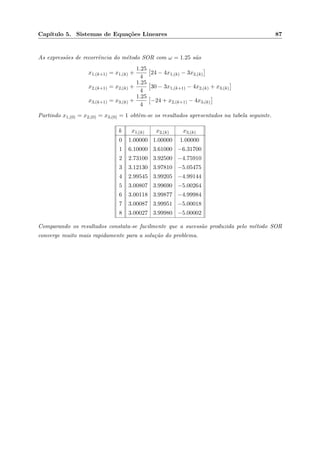 Cap´ıtulo 5. Sistemas de Equa¸c˜oes Lineares 87
As express˜oes de recorrˆencia do m´etodo SOR com ω = 1.25 s˜ao
x1,(k+1) = x1,(k) +
1.25
4
24 − 4x1,(k) − 3x2,(k)
x2,(k+1) = x2,(k) +
1.25
4
30 − 3x1,(k+1) − 4x2,(k) + x3,(k)
x3,(k+1) = x3,(k) +
1.25
4
−24 + x2,(k+1) − 4x3,(k)
Partindo x1,(0) = x2,(0) = x3,(0) = 1 obtˆem-se os resultados apresentados na tabela seguinte.
k x1,(k) x2,(k) x3,(k)
0 1.00000 1.00000 1.00000
1 6.10000 3.61000 −6.31700
2 2.73100 3.92500 −4.75910
3 3.12130 3.97810 −5.05475
4 2.99545 3.99205 −4.99144
5 3.00807 3.99690 −5.00264
6 3.00118 3.99877 −4.99984
7 3.00087 3.99951 −5.00018
8 3.00027 3.99980 −5.00002
Comparando os resultados constata-se facilmente que a sucess˜ao produzida pelo m´etodo SOR
converge muito mais rapidamente para a solu¸c˜ao do problema.
 