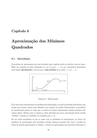 Cap´ıtulo 6
Aproxima¸c˜ao dos M´ınimos
Quadrados
6.1 Introdu¸c˜ao
O problema de aproxima¸c˜ao que ser´a estudado neste cap´ıtulo pode ser descrito como se segue.
Dado um conjunto de pares ordenados (x1, y1), (x2, y2), . . ., (xn, yn), pretende-se determinar
uma fun¸c˜ao aproximante g tal que g(xi) seja pr´oximo de yi, para i = 1, 2, . . . , n.
x
y
(x1, y1) (x2, y2)
(xn, yn)g(x)
Figura 6.1: Aproxima¸c˜ao.
´E de notar que contrariamente ao problema de interpola¸c˜ao, no qual se pretendia determinar uma
fun¸c˜ao que tomasse valores bem deﬁnidos num conjunto de pontos determinados, no problema
de aproxima¸c˜ao apenas se exige que os valores da fun¸c˜ao aproximante estejam pr´oximos dos
valores dados. Muitas vezes os valores yi est˜ao afectados por erros, n˜ao fazendo muito sentido
“obrigar” a fun¸c˜ao g a satisfazer as condi¸c˜oes g(xi) = yi.
De um modo semelhante ao que se passa com os problemas de interpola¸c˜ao, ao tratar um
problema de aproxima¸c˜ao ser´a necess´ario abordar algumas quest˜oes tais como a escolha da
classe de fun¸c˜oes aproximantes a utilizar, o crit´erio de aproxima¸c˜ao que permitir´a seleccionar a
88
 
