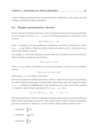 Cap´ıtulo 6. Aproxima¸c˜ao dos M´ınimos Quadrados 89
“melhor” fun¸c˜ao aproximante dentro da classe de fun¸c˜oes consideradas e ainda a forma de obter
tal fun¸c˜ao, partindo dos dados do problema.
6.2 Fun¸c˜oes aproximantes e desvios
De um modo geral, poderemos dizer que a classe de fun¸c˜oes aproximantes estar´a parametrizada
por um conjunto de valores c1, c2, . . . , ck, isto ´e, toda fun¸c˜ao aproximante g poder´a ser escrita
na forma
g(x) = F(x; c1, c2, . . . , ck).
Assim, a resolu¸c˜ao de um dado problema de aproxima¸c˜ao consistir´a em determinar os valores
c1, c2, . . . , ck que deﬁnem a fun¸c˜ao que melhor aproxima os dados (xi, yi)n
i=1, de acordo com um
dado crit´erio deﬁnido `a partida.
Por exemplo, se se pretender aproximar os pontos dados por uma linha recta ser´a natural que a
classe de fun¸c˜oes aproximantes seja da forma
F(x; c1, c2) = c1 + c2x,
sendo c1 e c2 os valores a determinar; se se pretender aproximar os pontos por uma par´abola,
teremos
F(x; c1, c2) = c1 + c2x + c3x2
,
sendo agora c1, c2 e c3os valores a determinar.
O crit´erio de selec¸c˜ao da melhor fun¸c˜ao dever´a traduzir o maior ou menor grau de aproxima¸c˜ao
dos valores da fun¸c˜ao aproximante aos valores dados. Desta forma, para cada conjunto de valores
c1, c2, . . . , ck deﬁnem-se os desvios como sendo as diferen¸cas entre cada um dos valores yi dados
e o respectivo valor da fun¸c˜ao aproximante F(xi; c1, c2, . . . , ck), isto ´e,
di = yi − F(xi; c1, c2, . . . , ck), i = 1, 2, . . . , n.
Ser´a ent˜ao natural que o crit´erio de compara¸c˜ao de fun¸c˜oes aproximantes que permite decidir qual
delas ´e melhor seja baseado nestes desvios. Este crit´erio dever´a conduzir a fun¸c˜oes aproximantes
que tornem tais desvios “pequenos”, em valor absoluto. Alguns crit´erios poss´ıveis ser˜ao
1. minimizar
n
i=1
|di|
2. minimizar max
1≤i≤n
|di|
3. minimizar
n
i=1
d2
i
 