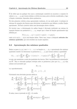 Cap´ıtulo 6. Aproxima¸c˜ao dos M´ınimos Quadrados 90
´E de referir que em qualquer dos casos a minimiza¸c˜ao consistir´a em encontrar o conjunto de
valores c1, c2, . . . , ck que tornem m´ınimo o crit´erio em causa, pois os desvios considerados, e logo
a fun¸c˜ao a minimizar, dependem destes parˆametros.
Os dois primeiros crit´erios acima apresentados conduzem, de um modo geral, `a resolu¸c˜ao de
sistemas de equa¸c˜oes n˜ao lineares para determinar os parˆametros que deﬁnem a melhor fun¸c˜ao
aproximante. Tal facto constitui assim uma desvantagem destes crit´erios.
No terceiro caso, a determina¸c˜ao da melhor fun¸c˜ao ´e efectuada resolvendo um sistema de
equa¸c˜oes lineares nos parˆametros c1, . . . , ck, sempre que a classe de fun¸c˜oes aproximantes seja
deﬁnida por
F(x; c1, c2, . . . , ck) = c1φ1(x) + c2φ2(x) · · · + ckφk(x),
onde φ1(x), φ2(x), . . . , φk(x) s˜ao fun¸c˜oes dadas. Neste caso, temos o designado m´etodos dos
m´ınimos quadrados, que ser´a estudado nas sec¸c˜oes seguintes.
6.3 Aproxima¸c˜ao dos m´ınimos quadrados
Dados os pares (xi, yi), com i = 1, . . . , n, e as fun¸c˜oes φ1, . . . , φk, a aproxima¸c˜ao dos m´ınimos
quadrados consiste em determinar os parˆametros c1, . . . , ck que tornam m´ınima a quantidade
e(c1, . . . , ck) =
n
i=1
d2
i =
n
i=1
[yi − ( c1φ1(xi) + . . . + ckφk(xi) )]2
=
n
i=1
yi −
k
l=1
clφl(xi)
2
ou seja, que minimizam a soma dos quadrados dos desvios. Este ´e um problema de minimiza¸c˜ao
em Rk. N˜ao se colocando qualquer restri¸c˜ao sobre os parˆametros, para que e(c1, . . . , ck) seja
m´ınimo ser´a necess´ario que
∇e = 0,
ou, equivalentemente,
∂e
∂cj
= 0, j = 1, . . . , k.
Calculando estas derivadas parciais obt´em-se
∂e
∂cj
=
n
i=1
∂
∂cj
yi −
k
l=1
clφl(xi)
2
=
n
i=1
(−2) yi −
k
l=1
clφl(xi) ·
∂
∂cj
k
l=1
clφl(xi)
= −2
n
i=1
yi −
k
l=1
clφl(xi) · φj(xi) = −2
n
i=1
yiφj(xi) −
n
i=1
k
l=1
clφl(xi)φj(xi)
= −2
n
i=1
yiφj(xi) −
k
l=1
cl
n
i=1
φl(xi)φj(xi)
E ent˜ao, como se pretende ter ∂e
∂cj
= 0, resulta
k
l=1
cl
n
i=1
φl(xi)φj(xi) =
n
i=1
yiφj(xi),
 