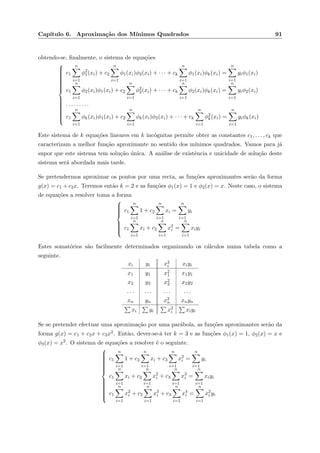 Cap´ıtulo 6. Aproxima¸c˜ao dos M´ınimos Quadrados 91
obtendo-se, ﬁnalmente, o sistema de equa¸c˜oes



c1
n
i=1
φ2
1(xi) + c2
n
i=1
φ1(xi)φ2(xi) + · · · + ck
n
i=1
φ1(xi)φk(xi) =
n
i=1
yiφ1(xi)
c1
n
i=1
φ2(xi)φ1(xi) + c2
n
i=1
φ2
2(xi) + · · · + ck
n
i=1
φ2(xi)φk(xi) =
n
i=1
yiφ2(xi)
. . . . . . . . .
c1
n
i=1
φk(xi)φ1(xi) + c2
n
i=1
φk(xi)φ2(xi) + · · · + ck
n
i=1
φ2
k(xi) =
n
i=1
yiφk(xi)
Este sistema de k equa¸c˜oes lineares em k inc´ognitas permite obter as constantes c1, . . . , ck que
caracterizam a melhor fun¸c˜ao aproximante no sentido dos m´ınimos quadrados. Vamos para j´a
supor que este sistema tem solu¸c˜ao ´unica. A an´alise de existˆencia e unicidade de solu¸c˜ao deste
sistema ser´a abordada mais tarde.
Se pretendermos aproximar os pontos por uma recta, as fun¸c˜oes aproximantes ser˜ao da forma
g(x) = c1 + c2x. Teremos ent˜ao k = 2 e as fun¸c˜oes φ1(x) = 1 e φ2(x) = x. Neste caso, o sistema
de equa¸c˜oes a resolver toma a forma



c1
n
i=1
1 + c2
n
i=1
xi =
n
i=1
yi
c1
n
i=1
xi + c2
n
i=1
x2
i =
n
i=1
xiyi
Estes somat´orios s˜ao facilmente determinados organizando os c´alculos numa tabela como a
seguinte.
xi yi x2
i xiyi
x1 y1 x2
1 x1y1
x2 y2 x2
2 x2y2
. . . . . . . . . . . .
xn yn x2
n xnyn
xi yi x2
i xiyi
Se se pretender efectuar uma aproxima¸c˜ao por uma par´abola, as fun¸c˜oes aproximantes ser˜ao da
forma g(x) = c1 + c2x + c3x2. Ent˜ao, dever-se-´a ter k = 3 e as fun¸c˜oes φ1(x) = 1, φ2(x) = x e
φ3(x) = x2. O sistema de equa¸c˜oes a resolver ´e o seguinte.



c1
n
i=1
1 + c2
n
i=1
xi + c3
n
i=1
x2
i =
n
i=1
yi
c1
n
i=1
xi + c2
n
i=1
x2
i + c3
n
i=1
x3
i =
n
i=1
xiyi
c1
n
i=1
x2
i + c2
n
i=1
x3
i + c3
n
i=1
x4
i =
n
i=1
x2
i yi
 