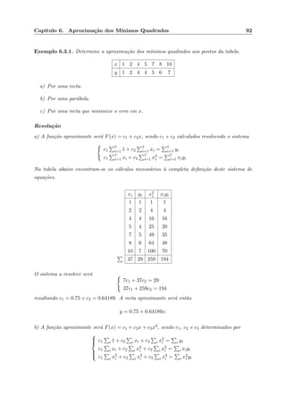 Cap´ıtulo 6. Aproxima¸c˜ao dos M´ınimos Quadrados 92
Exemplo 6.3.1. Determine a aproxima¸c˜ao dos m´ınimos quadrados aos pontos da tabela.
x 1 2 4 5 7 8 10
y 1 2 4 4 5 6 7
a) Por uma recta.
b) Por uma par´abola.
c) Por uma recta que minimize o erro em x.
Resolu¸c˜ao
a) A fun¸c˜ao aproximante ser´a F(x) = c1 + c2x, sendo c1 e c2 calculados resolvendo o sistema
c1
7
i=1 1 + c2
7
i=1 xi = 7
i=1 yi
c1
7
i=1 xi + c2
7
i=1 x2
i = 7
i=1 xiyi
Na tabela abaixo encontram-se os c´alculos necess´arios `a completa deﬁni¸c˜ao deste sistema de
equa¸c˜oes.
xi yi x2
i xiyi
1 1 1 1
2 2 4 4
4 4 16 16
5 4 25 20
7 5 49 35
8 6 64 48
10 7 100 70
37 29 259 194
O sistema a resolver ser´a
7c1 + 37c2 = 29
37c1 + 259c2 = 194
resultando c1 = 0.75 e c2 = 0.64189. A recta aproximante ser´a ent˜ao
y = 0.75 + 0.64189x.
b) A fun¸c˜ao aproximante ser´a F(x) = c1 + c2x + c3x2, sendo c1, c2 e c3 determinados por



c1 i 1 + c2 i xi + c3 i x2
i = i yi
c1 i xi + c2 i x2
i + c3 i x3
i = i xiyi
c1 i x2
i + c2 i x3
i + c3 i x4
i = i x2
i yi
 