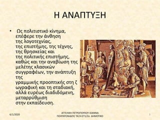 Η ΑΝΑΠΤΥΞΗ
• Ως πολιτιστικό κίνημα,
επέφερε την άνθηση
της λογοτεχνίας,
της επιστήμης, της τέχνης,
της θρησκείας και
της πολιτικής επιστήμης,
καθώς και την αναβίωση της
μελέτης κλασικών
συγγραφέων, την ανάπτυξη
της
γραμμικής προοπτικής στη ζ
ωγραφική και τη σταδιακή,
αλλά ευρέως διαδιδόμενη,
μεταρρύθμιση
στην εκπαίδευση.
6/1/2020
ΑΓΓΕΛΙΚΗ ΠΕΤΡΟΠΟΥΛΟΥ-ΙΩΑΝΝΑ
ΠΟΛΥΧΡΟΝΙΔΟΥ/ ΤΑΞΗ:ΣΤ1/2ο ΔΗΜΟΤΙΚΟ
3
 