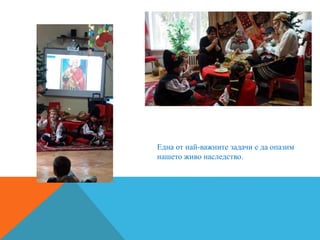 Една от най-важните задачи е да опазим
нашето живо наследство.
 