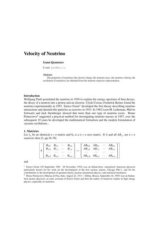 Velocity of Neutrino
Gunn Quznetsov
E-mail: gunn@mail.ru
Abstract.
The properties of neutrinos (the electric charge, the neutrino mass, rhe neutrino velocity, the
oscillation of neutrinos) are obtained from the neutrino matricies representation.
Introduction
Wolfgang Pauli postulated the neutrino in 1930 to explain the energy spectrum of beta decays,
the decay of a neutron into a proton and an electron. Clyde Cowan, Frederick Reines found the
neutrino experimentally in 1955. Enrico Fermi1 developed the ﬁrst theory describing neutrino
interactions and denoted this particles as neutrino in 1933. In 1962 Leon M. Lederman, Melvin
Schwartz and Jack Steinberger showed that more than one type of neutrino exists. Bruno
Pontecorvo2 suggested a practical method for investigating neutrino masses in 1957, over the
subsequent 10 years he developed the mathematical formalism and the modern formulation of
vacuum oscillations...
1. Matricies
Let 1n be an identical n × n matrix and 0n is a n × n zero matrix. If A and all ABj,s are n × n
matricies then [1, pp.36-39]
A




B0,0 B0,1 ··· B0,n
B1,0 B1,1 ··· B1,n
··· ··· ··· ···
Bm,0 Bm,1 ··· Bm,n



 :=




AB0,0 AB0,1 ··· AB0,n
AB1,0 AB1,1 ··· AB1,n
··· ··· ··· ···
ABm,0 ABm,1 ··· ABm,n




and
1 Enrico Fermi (29 September 1901 28 November 1954) was an Italian-born, naturalized American physicist
particularly known for his work on the development of the ﬁrst nuclear reactor, Chicago Pile-1, and for his
contributions to the development of quantum theory, nuclear and particle physics, and statistical mechanics.
2 Bruno Pontecorvo (Marina di Pisa, Italy, August 22, 1913 – Dubna, Russia, September 24, 1993) was an Italian-
born atomic physicist, an early assistant of Enrico Fermi and then the author of numerous studies in high energy
physics, especially on neutrinos.
 