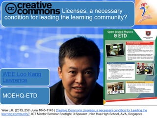 Licenses, a necessary
condition for leading the learning community?
WEE Loo Kang
Lawrence
MOEHQ-ETD
Wee L.K. (2013, 25th June 1045-1145 ) Creative Commons Licenses, a necessary condition for Leading the
learning community?, ICT Mentor Seminar Spotlight 3 Speaker , Nan Hua High School, AVA, Singapore
 