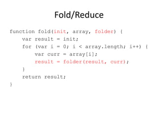 Fold/Reduce
function fold(init, array, folder) {
var result = init;
for (var i = 0; i < array.length; i++) {
var curr = array[i];
result = folder(result, curr);
}
return result;
}

 