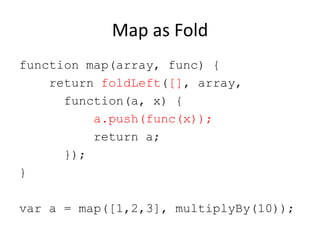 Map as Fold
function map(array, func) {
return foldLeft([], array,
function(a, x) {
a.push(func(x));
return a;
});
}
var a = map([1,2,3], multiplyBy(10));

 