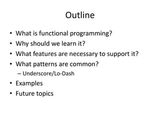 Outline
•
•
•
•

What is functional programming?
Why should we learn it?
What features are necessary to support it?
What patterns are common?
– Underscore/Lo-Dash

• Examples
• Future topics

 