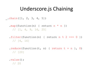 Underscore.js Chaining
_.chain([1, 2, 3, 4, 5])
.map(function(n) { return n * n })
// [1, 4, 9, 16, 25]
.filter(function(n) { return n % 2 === 0 })
// [4, 16]
.reduce(function(t, n) { return t + n }, 0)
// [20]
.value();
// 20

 