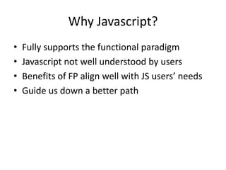 Why Javascript?
•
•
•
•

Fully supports the functional paradigm
Javascript not well understood by users
Benefits of FP align well with JS users’ needs
Guide us down a better path

 
