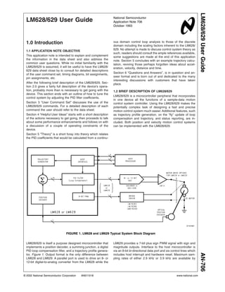 LM628/629 User Guide
1.0 Introduction
1.1 APPLICATION NOTE OBJECTIVE
This application note is intended to explain and complement
the information in the data sheet and also address the
common user questions. While no initial familiarity with the
LM628/629 is assumed, it will be useful to have the LM628/
629 data sheet close by to consult for detailed descriptions
of the user command set, timing diagrams, bit assignments,
pin assignments, etc.
After the following brief description of the LM628/629, Sec-
tion 2.0 gives a fairly full description of the device’s opera-
tion, probably more than is necessary to get going with the
device. This section ends with an outline of how to tune the
control system by adjusting the PID filter coefficients.
Section 3 “User Command Set” discusses the use of the
LM628/629 commands. For a detailed description of each
command the user should refer to the data sheet.
Section 4 “Helpful User Ideas” starts with a short description
of the actions necessary to get going, then proceeds to talk
about some performance enhancements and follows on with
a discussion of a couple of operating constraints of the
device.
Section 5 “Theory” is a short foray into theory which relates
the PID coefficients that would be calculated from a continu-
ous domain control loop analysis to those of the discrete
domain including the scaling factors inherent to the LM628/
629. No attempt is made to discuss control system theory as
such, readers should consult the ample references available,
some suggestions are made at the end of this application
note. Section 5 concludes with an example trajectory calcu-
lation, reviving those perhaps forgotten ideas about accel-
eration, velocity, distance and time.
Section 6 “Questions and Answers”, is in question and an-
swer format and is born out of and dedicated to the many
interesting discussions with customers that have taken
place.
1.2 BRIEF DESCRIPTION OF LM628/629
LM628/629 is a microcontroller peripheral that incorporates
in one device all the functions of a sample-data motion
control system controller. Using the LM628/629 makes the
potentially complex task of designing a fast and precise
motion control system much easier. Additional features, such
as trajectory profile generation, on the “fly” update of loop
compensation and trajectory, and status reporting, are in-
cluded. Both position and velocity motion control systems
can be implemented with the LM628/629.
LM628/629 is itself a purpose designed microcontroller that
implements a position decoder, a summing junction, a digital
PID loop compensation filter, and a trajectory profile genera-
tor, Figure 1. Output format is the only difference between
LM628 and LM629. A parallel port is used to drive an 8- or
12-bit digital-to-analog converter from the LM628 while the
LM629 provides a 7-bit plus sign PWM signal with sign and
magnitude outputs. Interface to the host microcontroller is
via an 8-bit bi-directional data port and six control lines which
includes host interrupt and hardware reset. Maximum sam-
pling rates of either 2.9 kHz or 3.9 kHz are available by
01101801
FIGURE 1. LM628 and LM629 Typical System Block Diagram
National Semiconductor
Application Note 706
October 1993
LM628/629UserGuideAN-706
© 2002 National Semiconductor Corporation AN011018 www.national.com
 