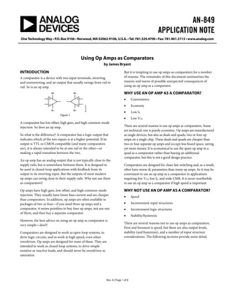 AN-849
APPLICATION NOTE
OneTechnologyWay • P.O. Box 9106 • Norwood, MA 02062-9106, U.S.A. •Tel: 781.329.4700 • Fax: 781.461.3113 • www.analog.com
Rev. A | Page 1 of 8
Using Op Amps as Comparators
by James Bryant
INTRODUCTION
A comparator is a device with two input terminals, inverting
and noninverting, and an output that usually swings from rail to
rail. So is an op amp.
V+
V–
V+
V–
06125-001
Figure 1.
A comparator has low offset, high gain, and high common-mode
rejection. So does an op amp.
So what is the difference? A comparator has a logic output that
indicates which of the two inputs is at a higher potential. If its
output is TTL or CMOS compatible (and many comparators
are), it is always intended to be at one rail or the other—or
making a rapid transition between the two.
An op amp has an analog output that is not typically close to the
supply rails, but is somewhere between them. It is designed to
be used in closed-loop applications with feedback from its
output to its inverting input. But the outputs of most modern
op amps can swing close to their supply rails. Why not use them
as comparators?
Op amps have high gain, low offset, and high common-mode
rejection. They usually have lower bias current and are cheaper
than comparators. In addition, op amps are often available in
packages of two or four—if you need three op amps and a
comparator, it seems pointless to buy four op amps, not use one
of them, and then buy a separate comparator.
However, the best advice on using an op amp as comparator is
very simple—don’t!
Comparators are designed to work as open-loop systems, to
drive logic circuits, and to work at high speed, even when
overdriven. Op amps are designed for none of these. They are
intended to work as closed-loop systems, to drive simple
resistive or reactive loads, and should never be overdriven to
saturation.
But it is tempting to use op amps as comparators for a number
of reasons. The remainder of this document summarizes the
reasons and warns of possible unexpected consequences of
using an op amp as a comparator.
WHY USE AN OP AMP AS A COMPARATOR?
• Convenience
• Economy
• Low IB
• Low VOS
There are several reasons to use op amps as comparators. Some
are technical, one is purely economic. Op amps are manufactured
as single devices, but also as duals and quads, two or four op
amps on a single chip. These duals and quads are cheaper than
two or four separate op amps and occupy less board space, saving
yet more money. It is economical to use the spare op amp in a
quad as a comparator rather than buying an additional
comparator, but this is not a good design practice.
Comparators are designed for clean fast switching and, as a result,
often have worse dc parameters than many op amps. So it may be
convenient to use an op amp as a comparator in applications
requiring low VOS, low IB, and wide CMR. It is never worthwhile
to use an op amp as a comparator if high speed is important.
WHY NOT USE AN OP AMP AS A COMPARATOR?
• Speed
• Inconvenient input structures
• Inconvenient logic structures
• Stability/hysteresis
There are several reasons not to use op amps as comparators.
First and foremost is speed, but there are also output levels,
stability (and hysteresis), and a number of input structure
considerations. The following sections provide more detail.
 