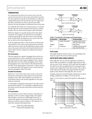 APPLICATION NOTE AN-960
Rev. 0 | Page 5 of 12
( )
TERMINATION
In a transmission line, there are two wires, one to carry the
currents from the driver to the receiver and another to provide
the return path back to the driver. RS-485 links are a little more
complicated because of the fact that they have two signal wires
that share a termination as well as a ground return path.
However, the basic principles of transmission lines are the same.
For reliable RS-485 and RS-422 communications, it is essential
that the reflections in the transmission line be kept as small as
possible. This can only be done by proper cable termination.
Reflections happen very quickly during and just after signal
transitions. On a long line, the reflections are more likely to
continue long enough to cause the receiver to misread logic
levels. On short lines, the reflections occur much sooner and
have no effect on the received logic levels.
In RS-422 applications there is only one driver on the bus and
if termination is to be used it must be placed at the end of the
cable near the last receiver. RS-485 applications require termin-
ation at the master node and the slave node furthest from the
master. Table 2 shows a comparison of different termination
techniques.
No Termination
The time required for a signal to propagate down the line to a
receiver determines if a line is considered a transmission line.
Physically long wires have longer propagation times, whereas
physically short wires have shorter propagation times. When
the propagation time is short relative to the data bit duration,
the effect on the signal quality is minimized. A cable is not seen
as a transmission line if the signal rise time is more than four
times the propagation delay of the cable.
Parallel Termination
When two or more drivers share a pair of wires, each end of
the link has a termination resistor equal to the characteristic
impedance of the cable. There should be no more than two
terminating resistors in the network regardless of how many
nodes are connected.
In a half-duplex configuration, both ends of the cable must be
terminated (see Figure 3). In a full duplex configuration only
the master receiver and most remote slave receiver need to be
terminated.
AC Termination
AC termination is used to reduce the power consumption of
idle links as well as to reduce ringing voltages. The negative
effect though is a reduction in cable length and bit rate. A
resistor and capacitor can be placed in series across the bus
(between A and B) as shown in Figure 5. The Capacitor CT is
selected by using the following formula:
Ω
(ps))2(
(pF)CT
ancestic ImpedCharacteri
ble DelayOne-Way Ca
>
B
A
DI RO
RE
07395-005
RT
DIFFERENTIAL
DRIVER
DIFFERENTIAL
RECEIVER
Figure 5. Parallel Termination
B
A
DI RO
RE
07395-006
RT
CT
DIFFERENTIAL
DRIVER
DIFFERENTIAL
RECEIVER
Figure 6. AC Termination
Table 2. Termination Advantages and Disadvantages
Termination Advantages Disadvantages
None Simple, low power Suitable only for short
links with slow drivers
Parallel Simple High power
AC Low power Suitable only for low bit
rates and short links
Stub Length
Stub length should be much less than ¼ of a wavelength of the
frequency equal to the inverse of the bit period.
DATA RATE AND CABLE LENGTH
When high data rates are used, the application is limited to a
shorter cable. It is possible to use longer cables when low data
rates are used. The dc resistance of the cable limits the length of
the cable for low data rate applications by increasing the noise
margin as the voltage drop in the cable increases. The ac effects
of the cable limit the quality of the signal and limit the cable
length to short distances when high data rates are used.
Examples of data rate and cable length combinations vary from
90 kbps at 4000 feet to 10 Mbps at 15 feet for RS-422.
Figure 7 can be used as a conservative guide for cable length vs.
data rate.
10000
1000
100
10
10k 100k 1M 10M
CABLELENGTH(Feet)
07395-016
DATA RATE (bps)
Figure 7. Cable Length vs. Data Rate
 
