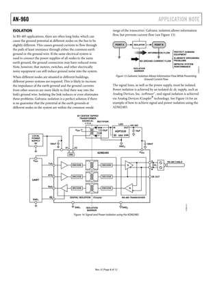 AN-960 APPLICATION NOTE
07395-012
ISOLATION
In RS-485 applications, there are often long links, which can
cause the ground potential at different nodes on the bus to be
slightly different. This causes ground currents to flow through
the path of least resistance through either the common earth
ground or the ground wire. If the same electrical system is
used to connect the power supplies of all nodes to the same
earth ground, the ground connection may have reduced noise.
Note, however, that motors, switches, and other electrically
noisy equipment can still induce ground noise into the system.
When different nodes are situated in different buildings,
different power systems are required. This is likely to increase
the impedance of the earth ground and the ground currents
from other sources are more likely to find their way into the
link’s ground wire. Isolating the link reduces or even eliminates
these problems. Galvanic isolation is a perfect solution if there
is no guarantee that the potential at the earth grounds at
different nodes in the system are within the common-mode
range of the transceiver. Galvanic isolation allows information
flow, but prevents current flow (see Figure 13).
ISOLATORPOINT A POINT B
ISOLATION
BARRIER
INFORMATION FLOW
NO GROUND CURRENT FLOW
PROTECT HUMANS/
EQUIPMENT
ELIMINATE GROUNDING
PROBLEMS
IMPROVE SYSTEM
PERFORMANCE
Figure 13. Galvanic Isolation Allows Information Flow While Preventing
Ground Current Flow
The signal lines, as well as the power supply, must be isolated.
Power isolation is achieved by an isolated dc-dc supply, such as
Analog Devices, Inc. isoPower™, and signal isolation is achieved
via Analog Devices iCoupler
®
technology. See Figure 14 for an
example of how to achieve signal and power isolation using the
ADM2485.
Rev. 0 | Page 8 of 12
07395-013
D
RDECODE ENCODE
ENCODE DECODE
ENCODE DECODE
OSC
ADP3330
OUT
SD
IN
ERRGND
ADM2485
22µFVDD1 10µF
LDO
100nF
+5V ISO
GND2
RECTIFIER
5V CENTER TAPPED
TRANSFORMER
DA2303-AL
1:11.5
RS-485 CABLE
100nF
LOCAL
POWER
SUPPLY
5V
TxD
RTS
RxD
RE
UART
VDD1
GND1
GND1 ISOLATION
BARRIER
DIGITAL ISOLATION RS-485 TRANSCEIVERiCoupler
GND2
DE OUT
A
B
VDD2
D1 D2
RT
Figure 14. Signal and Power Isolation using the ADM2485
 
