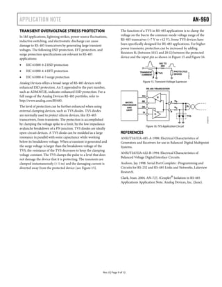 APPLICATION NOTE AN-960
Rev. 0 | Page 9 of 12
TRANSIENT OVERVOLTAGE STRESS PROTECTION
In I&I applications, lightning strikes, power source fluctuations,
inductive switching, and electrostatic discharge can cause
damage to RS-485 transceivers by generating large transient
voltages. The following ESD protection, EFT protection, and
surge protection specifications are relevant to RS-485
applications:
• IEC 61000-4-2 ESD protection
• IEC 61000-4-4 EFT protection
• IEC 61000-4-5 surge protection
Analog Devices offers a broad range of RS-485 devices with
enhanced ESD protection. An E appended to the part number,
such as ADM3072E, indicates enhanced ESD protection. For a
full range of the Analog Devices RS-485 portfolio, refer to
http://www.analog.com/RS485.
The level of protection can be further enhanced when using
external clamping devices, such as TVS diodes. TVS diodes
are normally used to protect silicon devices, like RS-485
transceivers, from transients. The protection is accomplished
by clamping the voltage spike to a limit, by the low impedance
avalanche breakdown of a PN junction. TVS diodes are ideally
open-circuit devices. A TVS diode can be modeled as a large
resistance in parallel with some capacitance while working
below its breakdown voltage. When a transient is generated and
the surge voltage is larger than the breakdown voltage of the
TVS, the resistance of the TVS decreases to keep the clamping
voltage constant. The TVS clamps the pulse to a level that does
not damage the device that it is protecting. The transients are
clamped instantaneously (< 1 ns) and the damaging current is
diverted away from the protected device (see Figure 15).
The function of a TVS in RS-485 applications is to clamp the
voltage on the bus to the common-mode voltage range of the
RS-485 transceiver (−7 V to +12 V). Some TVS devices have
been specifically designed for RS-485 applications. For higher
power transients, protection can be increased by adding
Resistors RS (between 10 Ω and 20 Ω) between the protected
device and the input pin as shown in Figure 15 and Figure 16.
10Ω TO
20Ω
PROTECTED
DEVICETVSTRANSIENT
CURRENT
7395-0140
Figure 15. Transient Voltage Supressor
RT
RO
RE
DE
DI
A
B
R
D
07395-015
MICRO-
PROCESSOR
AND
UART
RS
RS
TVS
RS-485 TRANSCEIVER
Figure 16. TVS Application Circuit
REFERENCES
ANSI/TIA/EIA-485-A-1998: Electrical Characteristics of
Generators and Receivers for use in Balanced Digital Multipoint
Systems.
ANSI/TIA/EIA-422-B-1994: Electrical Characteristics of
Balanced Voltage Digital Interface Circuits.
Axelson, Jay. 1998. Serial Port Complete : Programming and
Circuits for RS-232 and RS-485 Links and Networks, Lakeview
Research.
Clark, Sean. 2004. AN-727, iCoupler®
Isolation in RS-485
Applications Application Note. Analog Devices, Inc. (June).
 