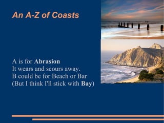 An A-Z of Coasts  A is for  Abrasion   It wears and scours away. B could be for Beach or Bar  (But I think I'll stick with  Bay )‏ 