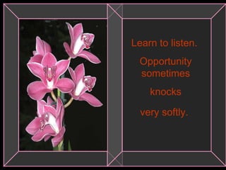 Learn to listen.  Opportunity sometimes knocks  very softly.   