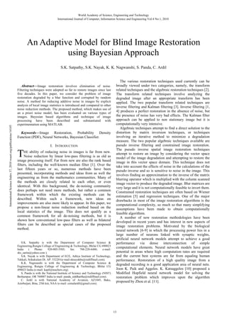 World Academy of Science, Engineering and Technology
International Journal of Computer, Information Science and Engineering Vol:4 No:1, 2010

An Adaptive Model for Blind Image Restoration
using Bayesian Approach

International Science Index 37, 2010 waset.org/publications/14145

S.K. Satpathy, S.K. Nayak, K. K. Nagwanshi, S. Panda, C. Ardil

Abstract—Image restoration involves elimination of noise.
Filtering techniques were adopted so far to restore images since last
five decades. In this paper, we consider the problem of image
restoration degraded by a blur function and corrupted by random
noise. A method for reducing additive noise in images by explicit
analysis of local image statistics is introduced and compared to other
noise reduction methods. The proposed method, which makes use of
an a priori noise model, has been evaluated on various types of
images. Bayesian based algorithms and technique of image
processing have been described and substantiated with
experimentation using MATLAB.
Keywords—Image Restoration, Probability Density
Function (PDF), Neural Networks, Bayesian Classifier.

T

I. INTRODUCTION

HE  ability of reducing noise in images is far from new.
Noise reduction by linear low-pass filtering is as old as
image processing itself. Far from new are also the rank based
filters, including the well-known median filter [1]. Over the
last fifteen years or so, numerous methods have been
presented, incorporating methods and ideas from as well the
engineering as from the mathematics communities. Many of
the methods are closely related to each other, or even
identical. With this background, the de-noising community
does perhaps not need more methods, but rather a common
framework within which the existing methods can be
described. Within such a framework, new ideas on
improvements are also more likely to appear. In this paper, we
propose a non-linear noise reduction method based on the
local statistics of the image. This does not qualify as a
common framework for all de-noising methods, but it is
shown how conventional low-pass filters as well as bilateral
filters can be described as special cases of the proposed
method.

S.K. Satpathy is with the Department of Computer Science &
Engineering,Rungta College of Engineering & Technology, Bhilai CG 490023
India
(
Phone:
920-005-5505;
fax:
788-228-6480;
e-mail:
sks_sarita@yahoo.com ).
S.K. Nayak is with Department of ECE, Aditya Institute of Technology,
Tekkali, Srikakulam Dt. AP. 532201(e-mail:sknayakbu@rediffmail.com).
K.K. Nagwanshi is with the Department of Computer Science &
Engineering, Rungta College of Engineering & Technology, Bhilai CG
490023 India (e-mail: kapil@teachers.org).
S. Panda is with the National Institute of Science and Technology (NIST)
Berhampur, OR 760007 India (e-mail: panda_siddhartha@rediffmail.com).
C. Ardil is with National Academy of Aviation, AZ1045, Baku,
Azerbaijan, Bina, 25th km, NAA (e-mail: cemalardil@gmail.com).
.

The various restoration techniques used currently can be
broadly viewed under two categories, namely, the transform
related techniques and the algebraic restoration techniques [2].
The transform related techniques involve analyzing the
degraded image after an appropriate transform has been
applied. The two popular transform related techniques are
inverse filtering and Kalman filtering [3]. Inverse filtering [1,
4] produces a perfect restoration in the absence of noise, but
the presence of noise has very bad effects. The Kalman filter
approach can be applied to non stationary image but it is
computationally very intensive.
Algebraic techniques attempt to find a direct solution to the
distortion by matrix inversion techniques, or techniques
involving an iterative method to minimize a degradation
measure. The two popular algebraic techniques available are
pseudo inverse filtering and constrained image restoration.
The pseudo inverse spatial image restoration techniques
attempt to restore an image by considering the vector space
model of the image degradation and attempting to restore the
image in this vector space domain. This technique does not
take into account the effects of noise in the calculations of the
pseudo inverse and so is sensitive to noise in the image. This
involves finding an approximation to the inverse of the matrix
blurring operator which is multiplied with the column scanned
image vector to produce the degraded image. Blur matrices are
very large and it is not computationally feasible to invert them.
Constrained restoration techniques are often based on Wiener
estimation [5] and regression techniques. One of the major
drawbacks in most of the image restoration algorithms is the
computational complexity, so much so that many simplifying
assumptions have been made to obtain computationally
feasible algorithms.
A number of new restoration methodologies have been
developed in recent years and has interest in new aspects of
image restoration problems. Motivated by the biological
neural network [6-9] in which the processing power lies in a
large number of neurons linked with synaptic weights,
artificial neural network models attempt to achieve a good
performance via dense interconnection of simple
computational elements. Neural network models have great
potential in areas where high computation rates are required
and the current best systems are far from equaling human
performance. Restoration of a high quality image from a
degraded recording is a good application area of neural nets.
Joon K. Paik and Aggelos. K. Katsaggelos [10] proposed a
Modified Hopfield neural network model for solving the
restoration problem which improves upon the algorithm
proposed by Zhou et al. [11].

13

 