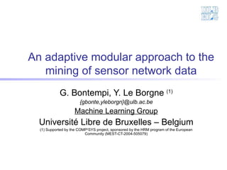 An adaptive modular approach to the mining of sensor network data G. Bontempi, Y. Le Borgne  (1) {gbonte,yleborgn}@ulb.ac.be Machine Learning Group Université Libre de Bruxelles – Belgium (1) Supported by the COMP 2 SYS project, sponsored by the HRM program of the European Community (MEST-CT-2004-505079) 