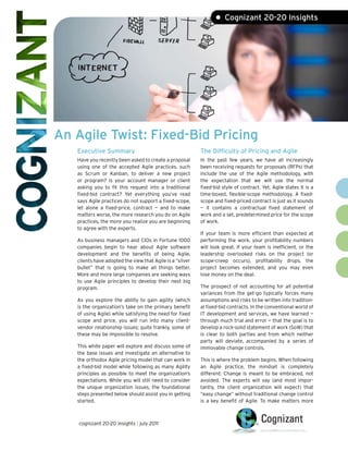 • Cognizant 20-20 Insights




An Agile Twist: Fixed-Bid Pricing
   Executive Summary                                       The Difficulty of Pricing and Agile
   Have you recently been asked to create a proposal       In the past few years, we have all increasingly
   using one of the accepted Agile practices, such         been receiving requests for proposals (RFPs) that
   as Scrum or Kanban, to deliver a new project            include the use of the Agile methodology, with
   or program? Is your account manager or client           the expectation that we will use the normal
   asking you to fit this request into a traditional       fixed-bid style of contract. Yet, Agile states it is a
   fixed-bid contract? Yet everything you’ve read          time-boxed, flexible-scope methodology. A fixed-
   says Agile practices do not support a fixed-scope,      scope and fixed-priced contract is just as it sounds
   let alone a fixed-price, contract — and to make         — it contains a contractual fixed statement of
   matters worse, the more research you do on Agile        work and a set, predetermined price for the scope
   practices, the more you realize you are beginning       of work.
   to agree with the experts.
                                                           If your team is more efficient than expected at
   As business managers and CIOs in Fortune 1000           performing the work, your profitability numbers
   companies begin to hear about Agile software            will look great. If your team is inefficient, or the
   development and the benefits of being Agile,            leadership overlooked risks on the project (or
   clients have adopted the view that Agile is a “silver   scope-creep occurs), profitability drops, the
   bullet” that is going to make all things better.        project becomes extended, and you may even
   More and more large companies are seeking ways          lose money on the deal.
   to use Agile principles to develop their next big
   program.                                                The prospect of not accounting for all potential
                                                           variances from the get-go typically forces many
   As you explore the ability to gain agility (which       assumptions and risks to be written into tradition-
   is the organization’s take on the primary benefit       al fixed-bid contracts. In the conventional world of
   of using Agile) while satisfying the need for fixed     IT development and services, we have learned —
   scope and price, you will run into many client-         through much trial and error — that the goal is to
   vendor relationship issues; quite frankly, some of      develop a rock-solid statement of work (SoW) that
   these may be impossible to resolve.                     is clear to both parties and from which neither
                                                           party will deviate, accompanied by a series of
   This white paper will explore and discuss some of       immovable change controls.
   the base issues and investigate an alternative to
   the orthodox Agile pricing model that can work in       This is where the problem begins. When following
   a fixed-bid model while following as many Agility       an Agile practice, the mindset is completely
   principles as possible to meet the organization’s       different: Change is meant to be embraced, not
   expectations. While you will still need to consider     avoided. The experts will say (and most impor-
   the unique organization issues, the foundational        tantly, the client organization will expect) that
   steps presented below should assist you in getting      “easy change” without traditional change control
   started.                                                is a key benefit of Agile. To make matters more



    cognizant 20-20 insights | july 2011
 