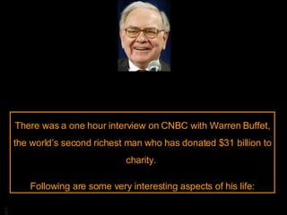There was a one hour interview on CNBC with Warren Buffet, the world’s second richest man who has donated $31 billion to charity.  Following are some very interesting aspects of his life: 