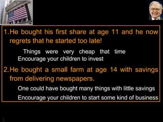 He bought his first share at age 11 and he now regrets that he started too late!    Things were very cheap that time  Encourage your children to invest He bought a small farm at age 14 with savings from delivering newspapers.  One could have bought many things with little savings Encourage your children to start some kind of business 