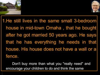 He still lives in the same small 3-bedroom house in mid-town Omaha , that he bought after he got married 50 years ago. He says that he has everything he needs in that house. His house does not have a wall or a fence. Don't buy more than what you "really need" and  encourage your children to do and think the same 