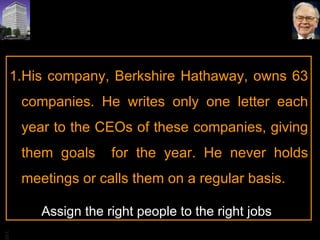 His company, Berkshire Hathaway, owns 63 companies. He writes only one letter each year to the CEOs of these companies, giving them goals  for the year. He never holds meetings or calls them on a regular basis.  Assign the right people to the right jobs 