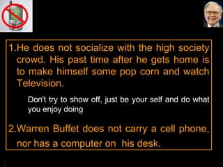 He does not socialize with the high society crowd. His past time after he gets home is to make himself some pop corn and watch Television. Don't try to show off, just be your self and do what you enjoy doing Warren Buffet does not carry a cell phone, nor has a computer on  his desk. 