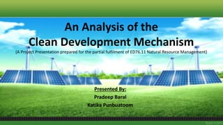 An Analysis of the
Clean Development Mechanism
(A Project Presentation prepared for the partial fulfilment of ED76.11 Natural Resource Management)
Presented By:
Pradeep Baral
Katika Punbuatoom
 