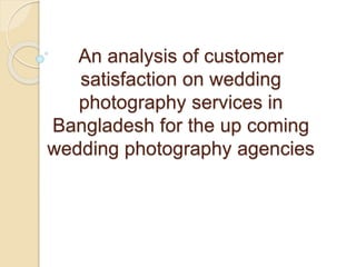 An analysis of customer
satisfaction on wedding
photography services in
Bangladesh for the up coming
wedding photography agencies
 