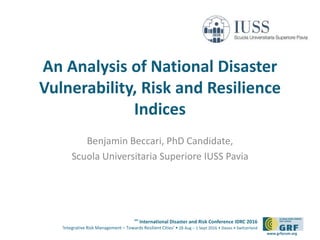 6th
International Disaster and Risk Conference IDRC 2016
‘Integrative Risk Management – Towards Resilient Cities‘ • 28 Aug – 1 Sept 2016 • Davos • Switzerland
www.grforum.org
An Analysis of National Disaster
Vulnerability, Risk and Resilience
Indices
Benjamin Beccari, PhD Candidate,
Scuola Universitaria Superiore IUSS Pavia
 