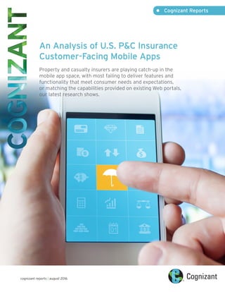 •	 Cognizant Reports
cognizant reports | august 2016
An Analysis of U.S. P&C Insurance
Customer-Facing Mobile Apps
Property and casualty insurers are playing catch-up in the
mobile app space, with most failing to deliver features and
functionality that meet consumer needs and expectations,
or matching the capabilities provided on existing Web portals,
our latest research shows.
 