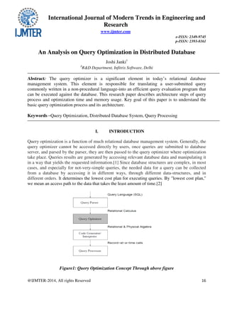 International Journal of Modern Trends in Engineering and
Research
www.ijmter.com
e-ISSN: 2349-9745
p-ISSN: 2393-8161
@IJMTER-2014, All rights Reserved 16
An Analysis on Query Optimization in Distributed Database
Joshi Janki1
1
R&D Department, Infitrix Software, Delhi
Abstract: The query optimizer is a significant element in today’s relational database
management system. This element is responsible for translating a user-submitted query
commonly written in a non-procedural language-into an efficient query evaluation program that
can be executed against the database. This research paper describes architecture steps of query
process and optimization time and memory usage. Key goal of this paper is to understand the
basic query optimization process and its architecture.
Keywords –Query Optimization, Distributed Database System, Query Processing
I. INTRODUCTION
Query optimization is a function of much relational database management system. Generally, the
query optimizer cannot be accessed directly by users, once queries are submitted to database
server, and parsed by the parser, they are then passed to the query optimizer where optimization
take place. Queries results are generated by accessing relevant database data and manipulating it
in a way that yields the requested information.[1] Since database structures are complex, in most
cases, and especially for not-very-simple queries, the needed data for a query can be collected
from a database by accessing it in different ways, through different data-structures, and in
different orders. It determines the lowest cost plan for executing queries. By "lowest cost plan,"
we mean an access path to the data that takes the least amount of time.[2]
Figure1: Query Optimization Concept Through above figure
 