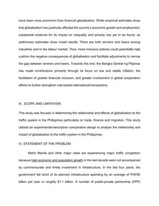 have been more prominent than financial globalisation. While empirical estimates show
that globalisation has positively affected the country’s economic growth and employment,
substantial evidence for its impact on inequality and poverty has yet to be found, as
preliminary estimates show mixed results. There are both winners and losers among
industries and in the labour market. Thus, more inclusive policies could potentially help
cushion the negative consequences of globalisation and facilitate adjustments to narrow
the gap between winners and losers. Towards this end, the Bangko Sentral ng Pilipinas
has made contributions primarily through its focus on low and stable inflation; the
facilitation of greater financial inclusion; and greater involvement in global cooperation
efforts to further strengthen rule-based international transactions
III. SCOPE AND LIMITATION
This study was focuses in determining the relationship and effects of globalization to the
traffic system in the Philippines particularly on trade, finance and migration. This study
utilized an experimental-descriptive comparative design to analyse the relationship and
impact of globalization to the traffic system in the Philippines.
IV. STATEMENT OF THE PROBLEM
Metro Manila and other major cities are experiencing major traffic congestion
because high economic and population growth in the last decade were not accompanied
by commensurate and timely investment in infrastructure. In the last four years, the
government fell short of its planned infrastructure spending by an average of PHP50
billion per year or roughly $1.1 billion. A number of public-private partnership (PPP)
 