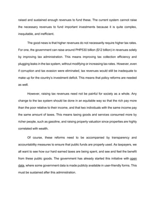 raised and sustained enough revenues to fund these. The current system cannot raise
the necessary revenues to fund important investments because it is quite complex,
inequitable, and inefficient.
The good news is that higher revenues do not necessarily require higher tax rates.
For one, the government can raise around PHP530 billion ($12 billion) in revenues solely
by improving tax administration. This means improving tax collection efficiency and
plugging leaks in the tax system, without modifying or increasing tax rates. However, even
if corruption and tax evasion were eliminated, tax revenues would still be inadequate to
make up for the country’s investment deficit. This means that policy reforms are needed
as well.
However, raising tax revenues need not be painful for society as a whole. Any
change to the tax system should be done in an equitable way so that the rich pay more
than the poor relative to their income, and that two individuals with the same income pay
the same amount of taxes. This means taxing goods and services consumed more by
richer people, such as gasoline, and raising property valuation since properties are highly
correlated with wealth.
Of course, these reforms need to be accompanied by transparency and
accountability measures to ensure that public funds are properly used. As taxpayers, we
all want to see how our hard earned taxes are being spent, and see and feel the benefit
from these public goods. The government has already started this initiative with open
data, where some government data is made publicly available in user-friendly forms. This
must be sustained after this administration.
 