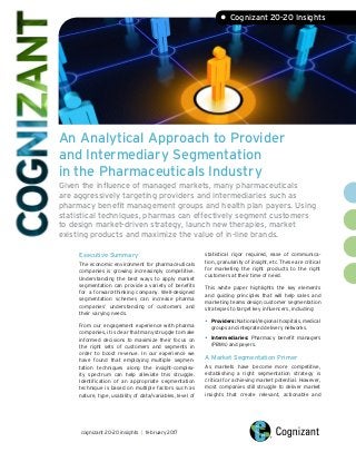 An Analytical Approach to Provider
and Intermediary Segmentation
in the Pharmaceuticals Industry
Given the influence of managed markets, many pharmaceuticals
are aggressively targeting providers and intermediaries such as
pharmacy benefit management groups and health plan payers. Using
statistical techniques, pharmas can effectively segment customers
to design market-driven strategy, launch new therapies, market
existing products and maximize the value of in-line brands.
Executive Summary
The economic environment for pharmaceuticals
companies is growing increasingly competitive.
Understanding the best ways to apply market
segmentation can provide a variety of benefits
for a forward-thinking company. Well-designed
segmentation schemes can increase pharma
companies’ understanding of customers and
their varying needs.
From our engagement experience with pharma
companies, it is clear that many struggle to make
informed decisions to maximize their focus on
the right sets of customers and segments in
order to boost revenue. In our experience we
have found that employing multiple segmen-
tation techniques along the insight-complex-
ity spectrum can help alleviate this struggle.
Identification of an appropriate segmentation
technique is based on multiple factors such as
nature, type, usability of data/variables, level of
statistical rigor required, ease of communica-
tion, granularity of insight, etc. These are critical
for marketing the right products to the right
customers at their time of need.
This white paper highlights the key elements
and guiding principles that will help sales and
marketing teams design customer segmentation
strategies to target key influencers, including:
•	Providers: National/regional hospitals, medical
groups and integrated delivery networks.
•	Intermediaries: Pharmacy benefit managers
(PBMs) and payers.
A Market Segmentation Primer
As markets have become more competitive,
establishing a right segmentation strategy is
critical for achieving market potential. However,
most companies still struggle to deliver market
insights that create relevant, actionable and
cognizant 20-20 insights | february 2017
• Cognizant 20-20 Insights
 