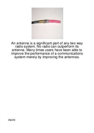 An antenna is a significant part of any two way
     radio system. No radio can outperform its
   antenna. Many times users have been able to
  improve the performance of a communications
    system merely by improving the antennas.




dipole
 