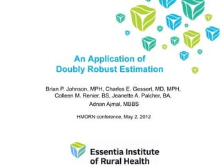 An Application of
   Doubly Robust Estimation

Brian P. Johnson, MPH, Charles E. Gessert, MD, MPH,
    Colleen M. Renier, BS, Jeanette A. Palcher, BA,
                Adnan Ajmal, MBBS

           HMORN conference, May 2, 2012
 