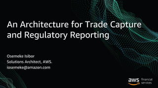 An Architecture for Trade Capture
and Regulatory Reporting
Osemeke Isibor
Solutions Architect, AWS.
iosemeke@amazon.com
 