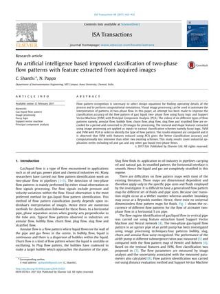 Research article
An artiﬁcial intelligence based improved classiﬁcation of two-phase
ﬂow patterns with feature extracted from acquired images
C. Shanthi n
, N. Pappa
Department of Instrumentation Engineering, MIT Campus, Anna University, Chennai, India
a r t i c l e i n f o
Available online 13 February 2017
Keywords:
Gas-liquid ﬂow pattern
Image processing
Fuzzy logic
Support vector machine
Principal component analysis
a b s t r a c t
Flow pattern recognition is necessary to select design equations for ﬁnding operating details of the
process and to perform computational simulations. Visual image processing can be used to automate the
interpretation of patterns in two-phase ﬂow. In this paper, an attempt has been made to improve the
classiﬁcation accuracy of the ﬂow pattern of gas/ liquid two- phase ﬂow using fuzzy logic and Support
Vector Machine (SVM) with Principal Component Analysis (PCA). The videos of six different types of ﬂow
patterns namely, annular ﬂow, bubble ﬂow, churn ﬂow, plug ﬂow, slug ﬂow and stratiﬁed ﬂow are re-
corded for a period and converted to 2D images for processing. The textural and shape features extracted
using image processing are applied as inputs to various classiﬁcation schemes namely fuzzy logic, SVM
and SVM with PCA in order to identify the type of ﬂow pattern. The results obtained are compared and it
is observed that SVM with features reduced using PCA gives the better classiﬁcation accuracy and
computationally less intensive than other two existing schemes. This study results cover industrial ap-
plication needs including oil and gas and any other gas-liquid two-phase ﬂows.
& 2017 ISA. Published by Elsevier Ltd. All rights reserved.
1. Introduction
Gas/liquid ﬂow is a type of ﬂow encountered in applications
such as oil and gas, power plant and chemical industries etc. Many
researchers have carried out ﬂow pattern identiﬁcation work on
two-phase ﬂow in pipelines [1–3]. The detection of two-phase
ﬂow patterns is mainly performed by either visual observation or
ﬂow signals processing. The ﬂow signals include pressure and
velocity variations within the ﬂow. Visual observation is the most
preferred method for gas-liquid ﬂow pattern identiﬁcation. This
method of ﬂow pattern classiﬁcation purely depends upon in-
dividual's interpretation of images. Hence there are numerous
methods for classiﬁcation followed for these ﬂows. In a horizontal
pipe, phase separation occurs when gravity acts perpendicular to
the tube axis. Typical ﬂow patterns observed in industries are
annular ﬂow, bubbly ﬂow, churn ﬂow, plug ﬂow, slug ﬂow and
stratiﬁed ﬂow.
Annular ﬂow is a ﬂow pattern where liquid ﬂows on the wall of
the pipe and gas ﬂows in the centre. In bubbly ﬂow, liquid is
continuous and there is a dispersion of bubbles within the liquid.
Churn ﬂow is a kind of ﬂow pattern where the liquid is unstable or
oscillating. In Plug ﬂow pattern, the bubbles have coalesced to
make a larger bubble which approaches the diameter of the pipe.
Slug ﬂow ﬁnds its application in oil industry in pipelines carrying
oil and natural gas. In stratiﬁed pattern, the horizontal interface is
smooth. Hence the liquid and gas are completely stratiﬁed in this
regime.
There are difﬁculties on ﬂow pattern maps with most of the
existing literature. These maps are dimensional dependent and
therefore apply only to the speciﬁc pipe sizes and ﬂuids employed
by the investigator. It is difﬁcult to have a generalized ﬂow pattern
map for different set of ﬂuids and pipe sizes. Because one transi-
tion might occur at a Weber number whereas another boundary
may occur at a Reynolds number. Hence, there exist no universal
dimensionless ﬂow pattern maps for ﬂuids. Fig. 1 shows the oc-
currence of different ﬂow patterns for the ﬂow of air/water two-
phase ﬂow in a horizontal 5 cm pipe.
The ﬂow regime identiﬁcation of gas/liquid ﬂow in vertical pipe
was carried out using feature extraction based Support Vector
Machine and Neural network [4]. The two-phase gas-liquid ﬂow
pattern in an upriser pipe of an airlift pump has been investigated
using image processing techniques.Four patterns bubbly, slug,
churn and annular ﬂow were recognized. The performance of the
airlift pump in different submergence ratios was measured [5] and
compared with the ﬂow pattern map of Hewitt and Roberts [6].
Based on the textural features and SVM, ﬂow classiﬁcation was
proposed in [7]. The ﬂow parameters are measured by image
analysis and the uncertainty associated with the measured para-
meters also calculated [8]. Flow pattern identiﬁcation was carried
out using distance evaluation method and Support Vector Machine
Contents lists available at ScienceDirect
journal homepage: www.elsevier.com/locate/isatrans
ISA Transactions
http://dx.doi.org/10.1016/j.isatra.2016.10.021
0019-0578/& 2017 ISA. Published by Elsevier Ltd. All rights reserved.
n
Corresponding author.
E-mail address: cgshanthi@gmail.com (C. Shanthi).
ISA Transactions 68 (2017) 425–432
 