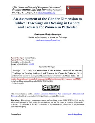 Africa International Journal of Management Education and
Governance (AIJMEG) ISSN: 2518-0827 (Online Publication)
Vol. 4 (3) 1-11, August, 2019 www.oircjournals.org
Amunga (2019) www.oircjournals.org
An Assessment of the Gender Dimension to
Biblical Teachings on Dressing in General
and Trousers for Women in Particular
Caroline Noel Amunga
Masinde Muliro University of Science and Technology
carolinenoelamunga@gmail.com
Type of the Paper: Research Paper.
Type of Review: Peer Reviewed.
Indexed in: worldwide web.
Google Scholar Citation: AIJMEG
Africa International Journal of Management Education and Governance (AIJMEG)
A Refereed International Journal of OIRC JOURNALS.
© Oirc Journals.
This work is licensed under a Creative Commons Attribution-Non Commercial 4.0 International
License subject to proper citation to the publication source of the work.
Disclaimer: The scholarly papers as reviewed and published by the OIRC JOURNALS, are the
views and opinions of their respective authors and are not the views or opinions of the OIRC
JOURNALS. The OIRC JOURNALS disclaims of any harm or loss caused due to the published
content to any party.
How to Cite this Paper:
Amunga C. N. (2019). An Assessment of the Gender Dimension to Biblical
Teachings on Dressing in General and Trousers for Women in Particular. Africa
International Journal of Management Education and Governance (AIJMEG), 4 (3), 1-11.
 